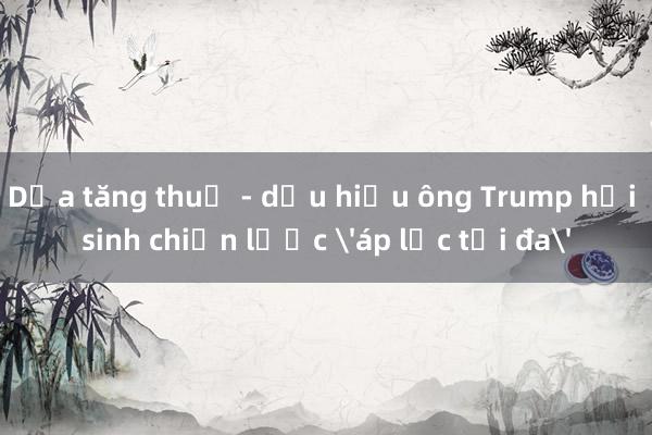 Dọa tăng thuế - dấu hiệu ông Trump hồi sinh chiến lược 'áp lực tối đa'