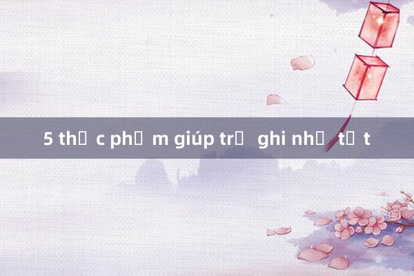 5 thực phẩm giúp trẻ ghi nhớ tốt