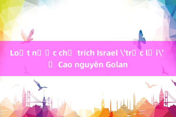 Loạt nước chỉ trích Israel 'trục lợi' ở Cao nguyên Golan