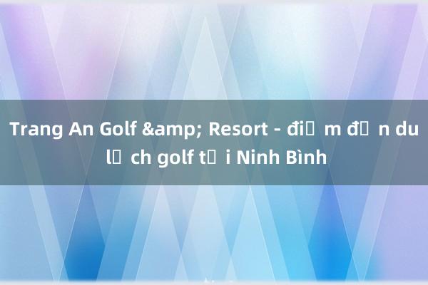 Trang An Golf & Resort - điểm đến du lịch golf tại Ninh Bình