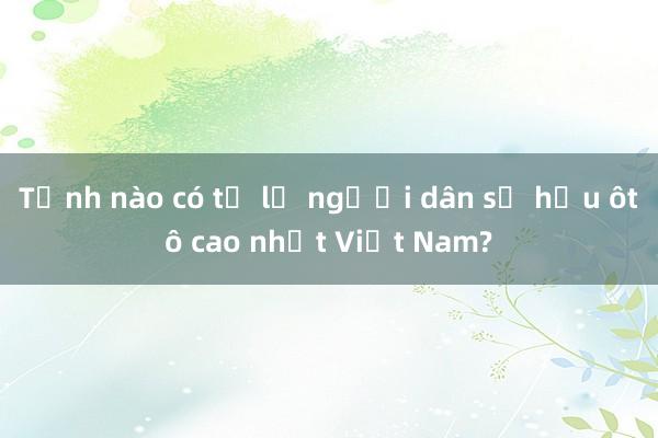 Tỉnh nào có tỷ lệ người dân sở hữu ôtô cao nhất Việt Nam?