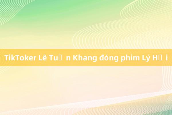 TikToker Lê Tuấn Khang đóng phim Lý Hải