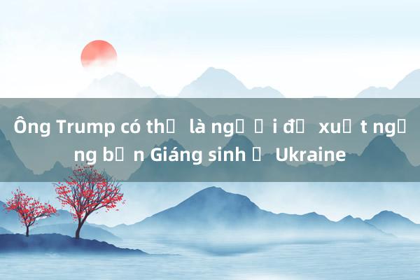 Ông Trump có thể là người đề xuất ngừng bắn Giáng sinh ở Ukraine