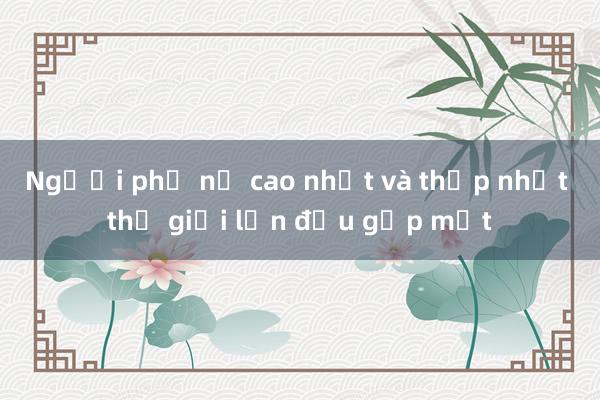 Người phụ nữ cao nhất và thấp nhất thế giới lần đầu gặp mặt