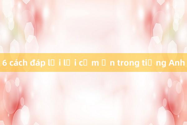 6 cách đáp lại lời cảm ơn trong tiếng Anh