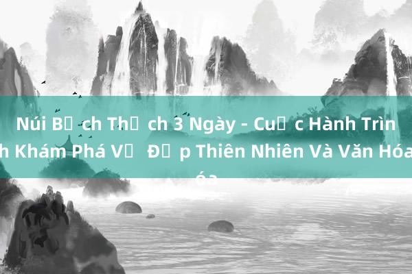 Núi Bạch Thạch 3 Ngày - Cuộc Hành Trình Khám Phá Vẻ Đẹp Thiên Nhiên Và Văn Hóa