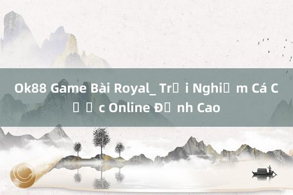 Ok88 Game Bài Royal_ Trải Nghiệm Cá Cược Online Đỉnh Cao