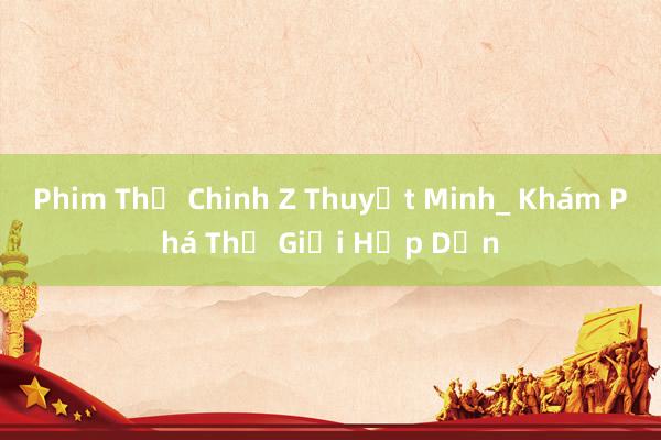 Phim Thế Chinh Z Thuyết Minh_ Khám Phá Thế Giới Hấp Dẫn