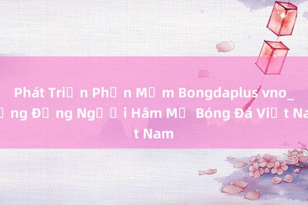 Phát Triển Phần Mềm Bongdaplus vno_ Cộng Đồng Người Hâm Mộ Bóng Đá Việt Nam