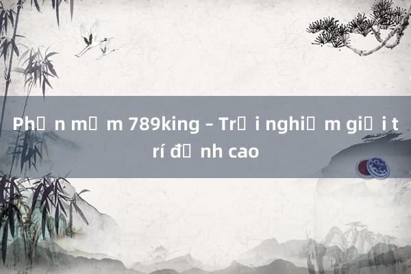 Phần mềm 789king – Trải nghiệm giải trí đỉnh cao