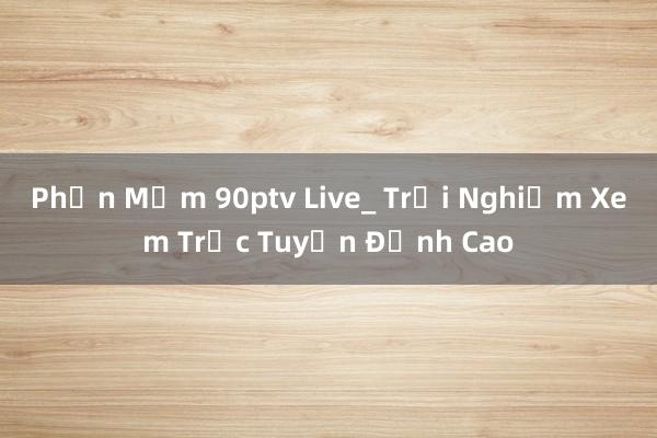 Phần Mềm 90ptv Live_ Trải Nghiệm Xem Trực Tuyến Đỉnh Cao