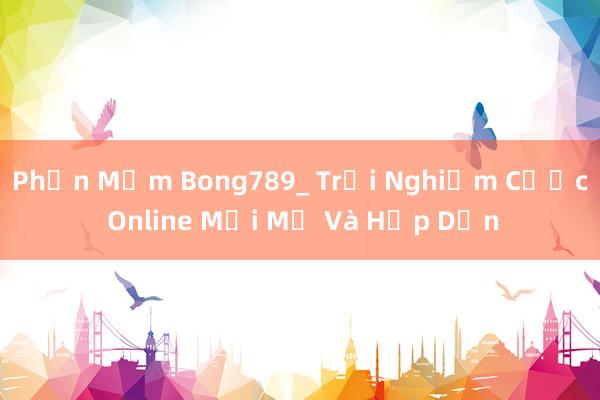 Phần Mềm Bong789_ Trải Nghiệm Cược Online Mới Mẻ Và Hấp Dẫn