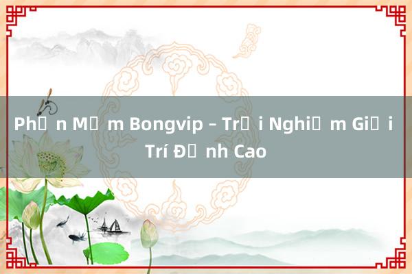 Phần Mềm Bongvip – Trải Nghiệm Giải Trí Đỉnh Cao