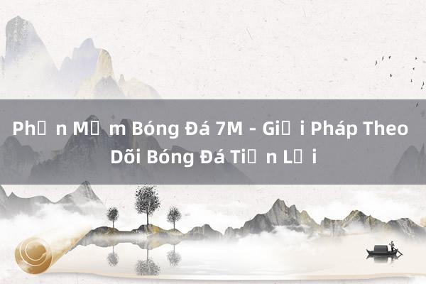 Phần Mềm Bóng Đá 7M - Giải Pháp Theo Dõi Bóng Đá Tiện Lợi