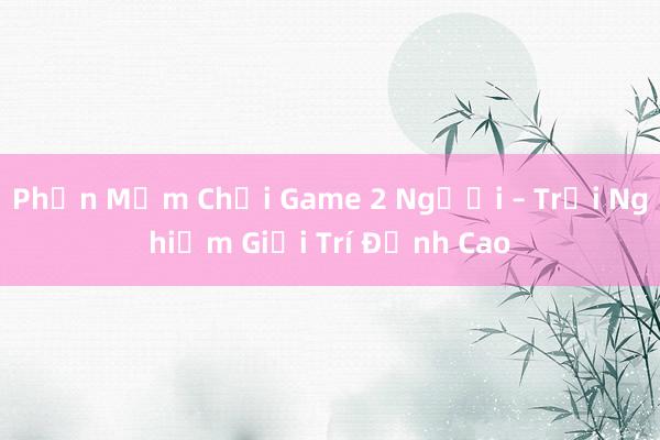 Phần Mềm Chơi Game 2 Người – Trải Nghiệm Giải Trí Đỉnh Cao