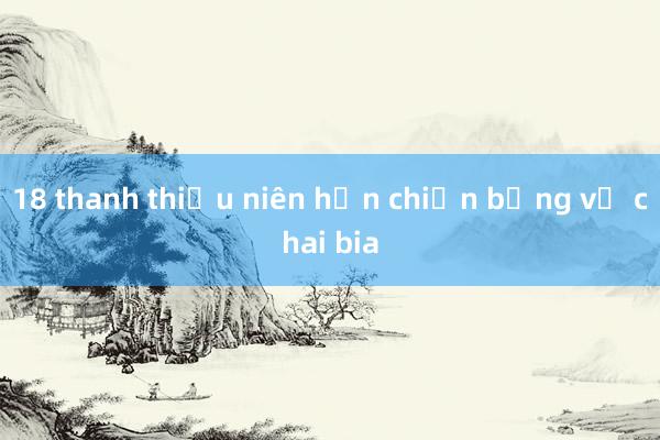 18 thanh thiếu niên hỗn chiến bằng vỏ chai bia