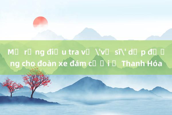 Mở rộng điều tra vụ 'vệ sĩ' dẹp đường cho đoàn xe đám cưới ở Thanh Hóa