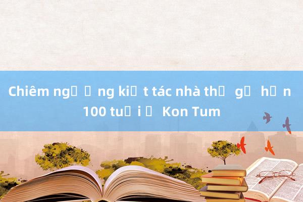 Chiêm ngưỡng kiệt tác nhà thờ gỗ hơn 100 tuổi ở Kon Tum