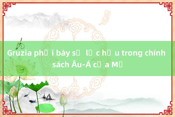 Gruzia phơi bày sự lạc hậu trong chính sách Âu-Á của Mỹ