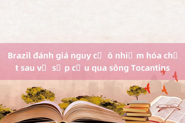 Brazil đánh giá nguy cơ ô nhiễm hóa chất sau vụ sập cầu qua sông Tocantins