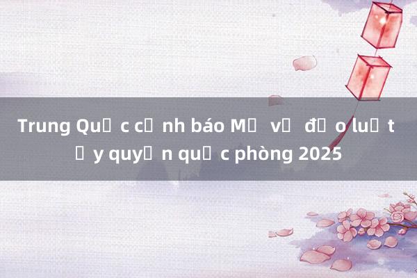 Trung Quốc cảnh báo Mỹ về đạo luật ủy quyền quốc phòng 2025