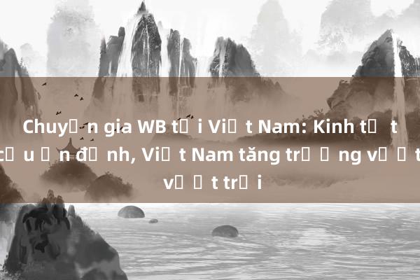 Chuyện gia WB tại Việt Nam: Kinh tế toàn cầu ổn định， Việt Nam tăng trưởng vượt trội