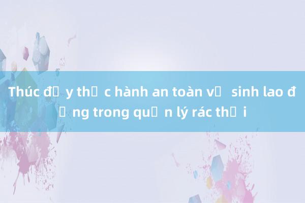 Thúc đẩy thực hành an toàn vệ sinh lao động trong quản lý rác thải