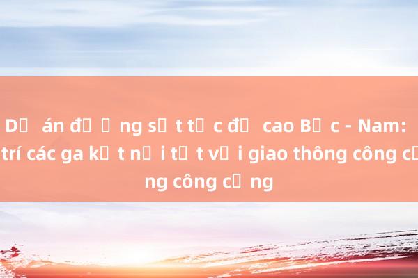 Dự án đường sắt tốc độ cao Bắc - Nam: Bố trí các ga kết nối tốt với giao thông công cộng