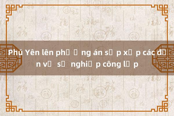 Phú Yên lên phương án sắp xếp các đơn vị sự nghiệp công lập