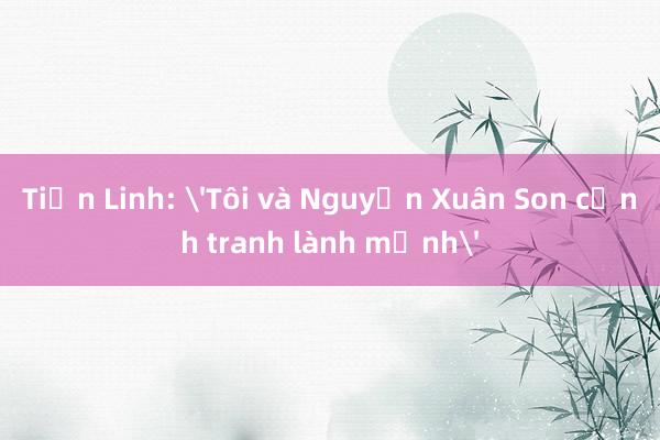 Tiến Linh: 'Tôi và Nguyễn Xuân Son cạnh tranh lành mạnh'