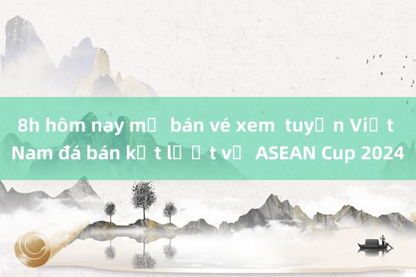 8h hôm nay mở bán vé xem  tuyển Việt Nam đá bán kết lượt về ASEAN Cup 2024