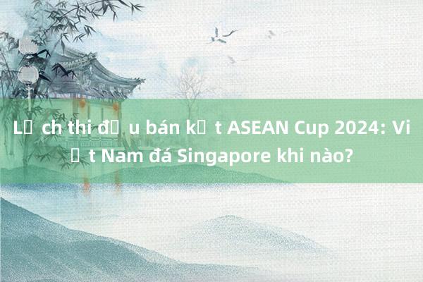 Lịch thi đấu bán kết ASEAN Cup 2024: Việt Nam đá Singapore khi nào?