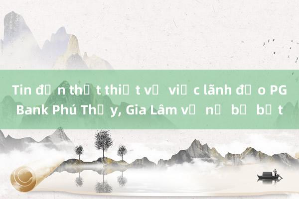 Tin đồn thất thiệt về việc lãnh đạo PGBank Phú Thụy， Gia Lâm vỡ nợ bị bắt