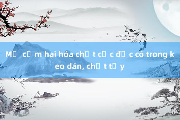 Mỹ cấm hai hóa chất cực độc có trong keo dán， chất tẩy