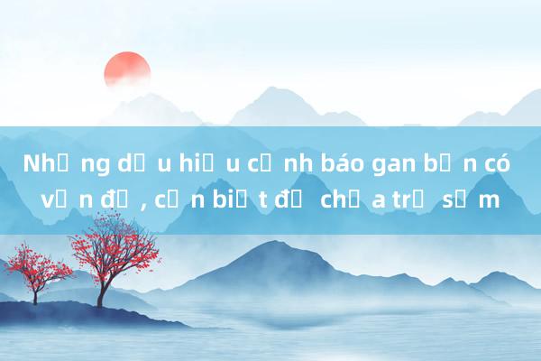 Những dấu hiệu cảnh báo gan bạn có vấn đề， cần biết để chữa trị sớm