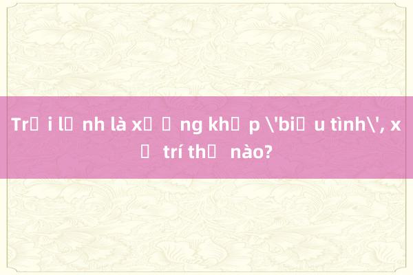 Trời lạnh là xương khớp 'biểu tình'， xử trí thế nào?