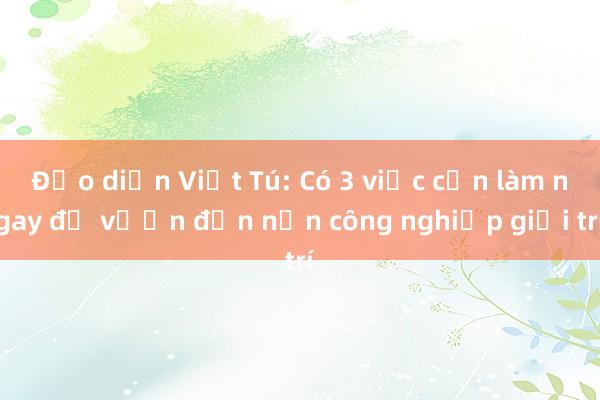 Đạo diễn Việt Tú: Có 3 việc cần làm ngay để vươn đến nền công nghiệp giải trí