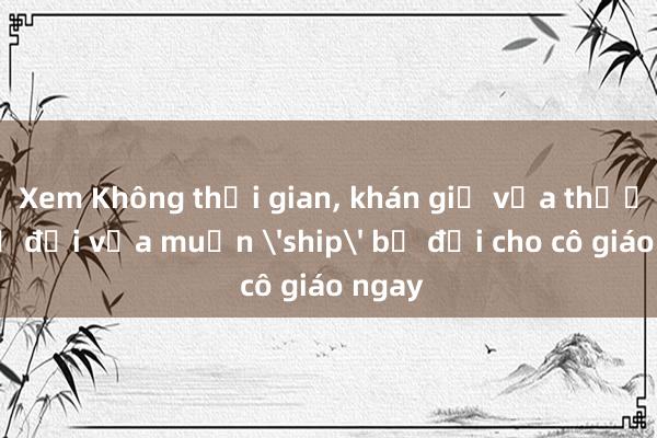 Xem Không thời gian, khán giả vừa thương bộ đội vừa muốn 'ship' bộ đội cho cô giáo ngay