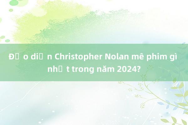 Đạo diễn Christopher Nolan mê phim gì nhất trong năm 2024?