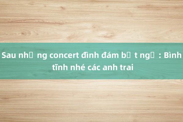 Sau những concert đình đám bất ngờ: Bình tĩnh nhé các anh trai