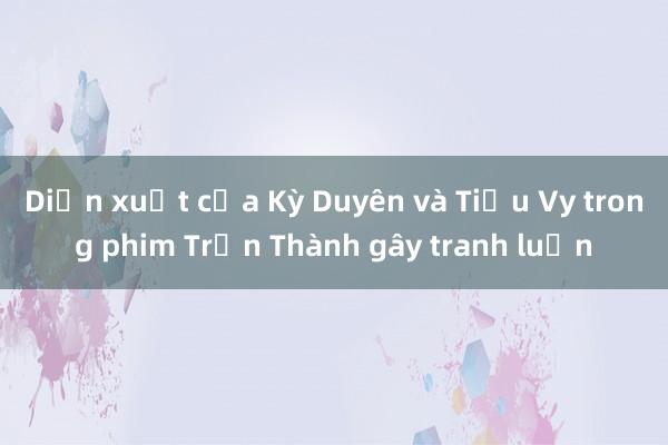 Diễn xuất của Kỳ Duyên và Tiểu Vy trong phim Trấn Thành gây tranh luận