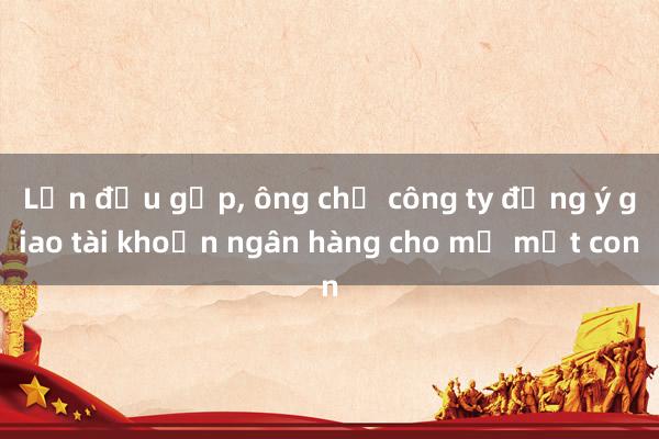 Lần đầu gặp， ông chủ công ty đồng ý giao tài khoản ngân hàng cho mẹ một con