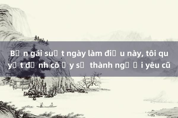 Bạn gái suốt ngày làm điều này， tôi quyết định cô ấy sẽ thành người yêu cũ