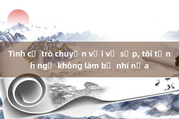 Tình cờ trò chuyện với vợ sếp， tôi tỉnh ngộ không làm bồ nhí nữa