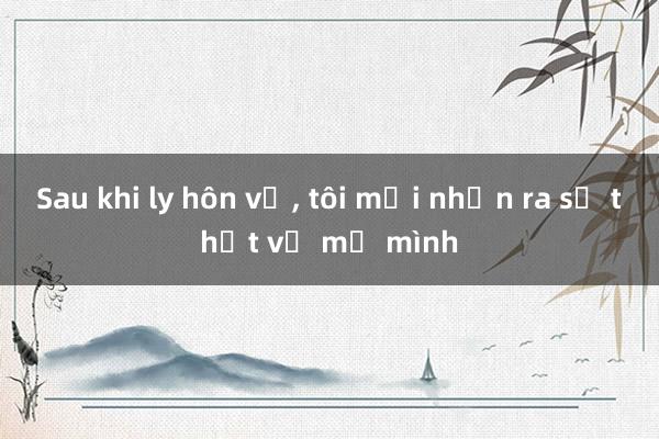 Sau khi ly hôn vợ， tôi mới nhận ra sự thật về mẹ mình