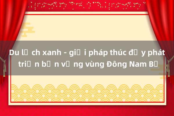 Du lịch xanh - giải pháp thúc đẩy phát triển bền vững vùng Đông Nam Bộ