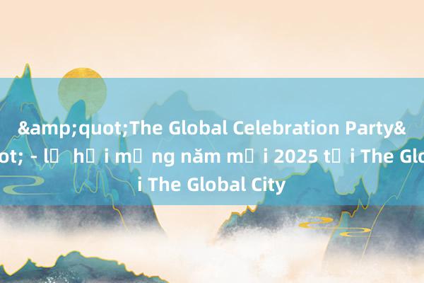 &quot;The Global Celebration Party&quot; - lễ hội mừng năm mới 2025 tại The Global City