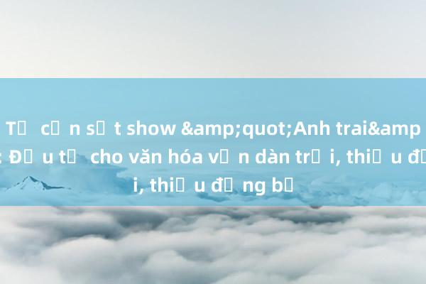 Từ cơn sốt show &quot;Anh trai&quot;: Đầu tư cho văn hóa vẫn dàn trải， thiếu đồng bộ