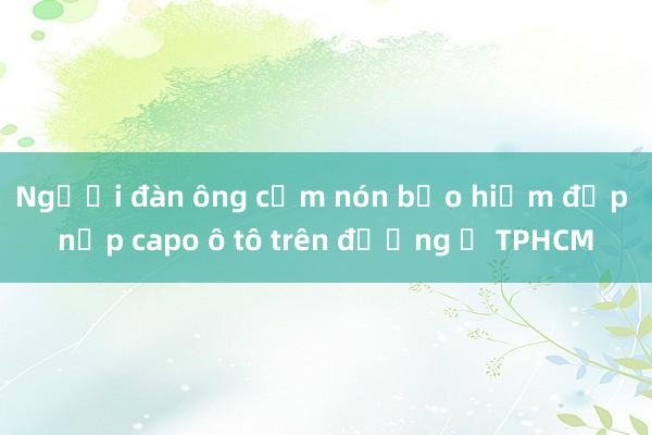 Người đàn ông cầm nón bảo hiểm đập nắp capo ô tô trên đường ở TPHCM