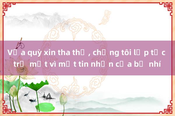 Vừa quỳ xin tha thứ， chồng tôi lập tức trở mặt vì một tin nhắn của bồ nhí